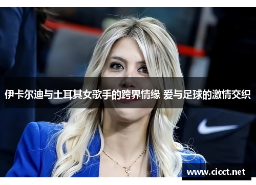 伊卡尔迪与土耳其女歌手的跨界情缘 爱与足球的激情交织
