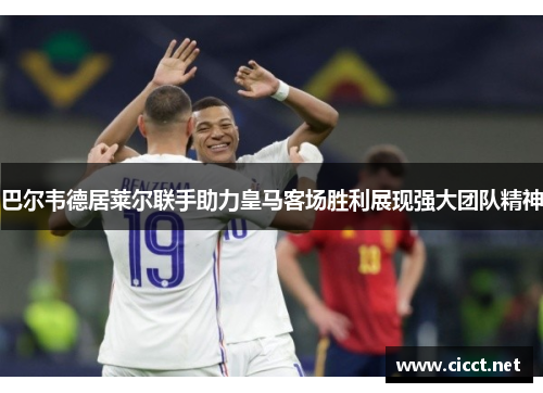 巴尔韦德居莱尔联手助力皇马客场胜利展现强大团队精神