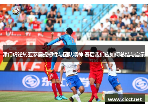 津门虎逆转亚泰展现韧性与团队精神 赛后我们应如何总结与启示